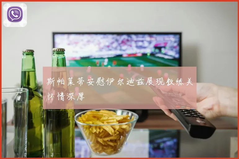 斯帕莱蒂安慰伊尔迪兹展现教练关怀情深厚