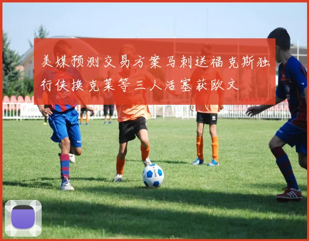 美媒预测交易方案马刺送福克斯独行侠换克莱等三人活塞获欧文