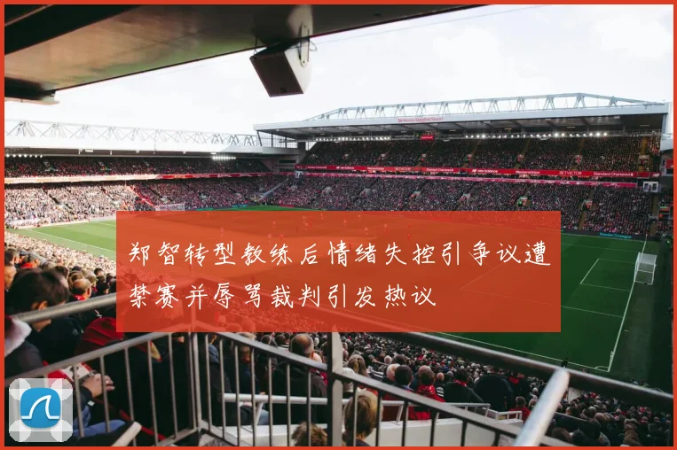 郑智转型教练后情绪失控引争议遭禁赛并辱骂裁判引发热议