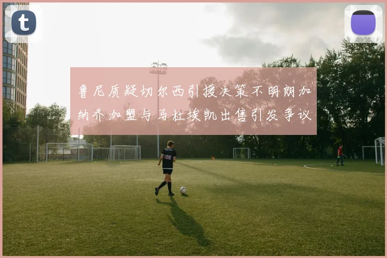 鲁尼质疑切尔西引援决策不明朗加纳乔加盟与马杜埃凯出售引发争议