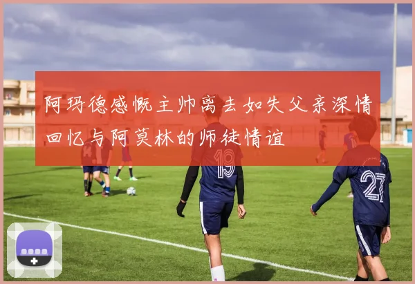 阿玛德感慨主帅离去如失父亲深情回忆与阿莫林的师徒情谊
