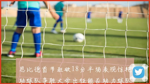 恩比德首节狂砍18分半场表现惊艳助球队争胜大帝出征能否助力球队逆袭