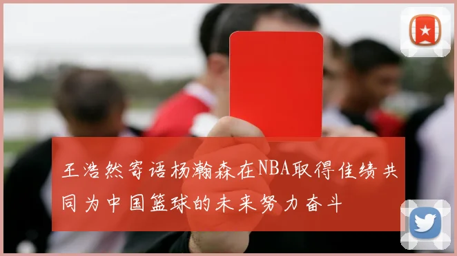 王浩然寄语杨瀚森在NBA取得佳绩共同为中国篮球的未来努力奋斗