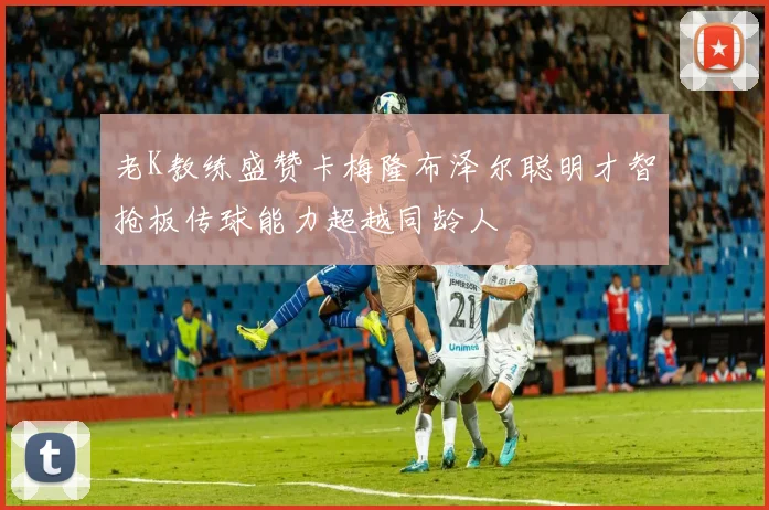 老K教练盛赞卡梅隆布泽尔聪明才智抢板传球能力超越同龄人
