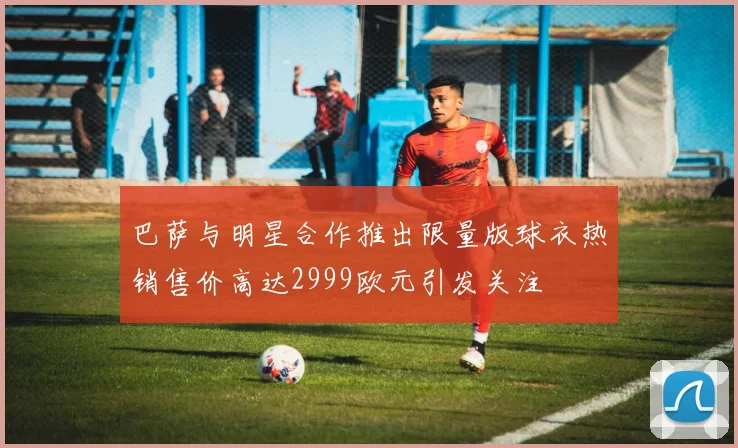 巴萨与明星合作推出限量版球衣热销售价高达2999欧元引发关注