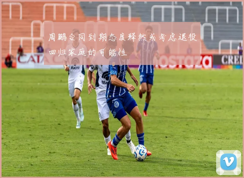 周鹏合同到期态度释然或考虑退役回归家庭的可能性