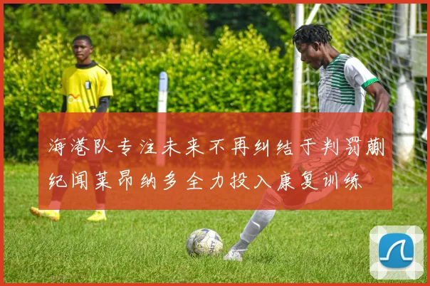 海港队专注未来不再纠结于判罚蒯纪闻莱昂纳多全力投入康复训练