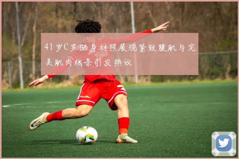 41岁C罗晒身材照展现紧致腹肌与完美肌肉线条引发热议