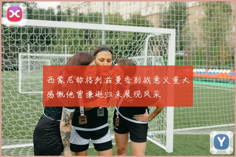 西蒙尼称格列兹曼告别战意义重大感慨他曾谦逊归来展现风采