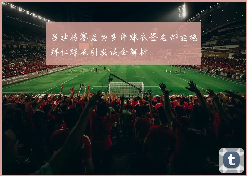 吕迪格赛后为多件球衣签名却拒绝拜仁球衣引发误会解析