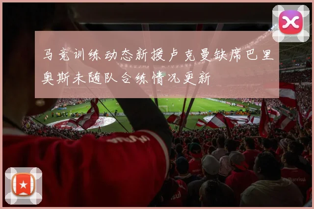 马竞训练动态新援卢克曼缺席巴里奥斯未随队合练情况更新