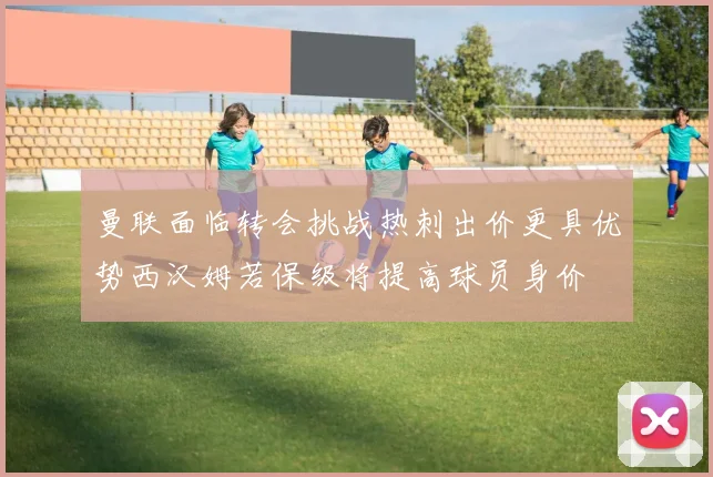 曼联面临转会挑战热刺出价更具优势西汉姆若保级将提高球员身价