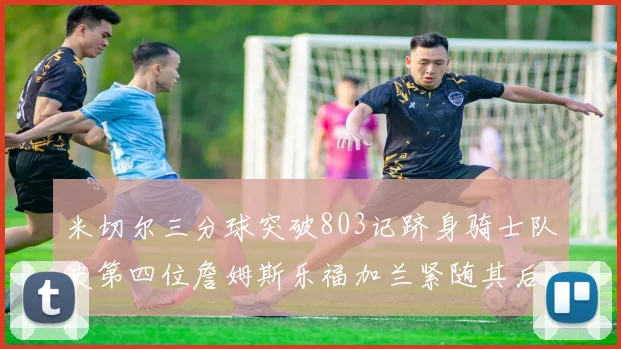 米切尔三分球突破803记跻身骑士队史第四位詹姆斯乐福加兰紧随其后
