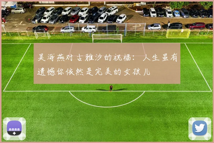 吴海燕对古雅沙的祝福：人生虽有遗憾你依然是完美的女孩儿