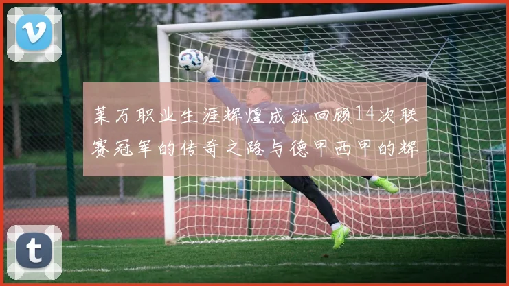 莱万职业生涯辉煌成就回顾14次联赛冠军的传奇之路与德甲西甲的辉煌历程